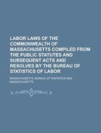 Labor Laws Of The Commonwealth Of Massachusetts Compiled From The Public Statutes And Subsequent Acts And Resolves By The Bureau Of Statistics Of Labo di U S Government, Massachusetts Bureau Statistics edito da Rarebooksclub.com