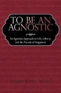 To Be an Agnostic: An Agnostic Approach to Life, Liberty, and the Pursuit of Happiness di Kirk Wall James Kirk Wall, James Kirk Wall edito da AUTHORHOUSE