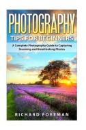 Photography Tips for Beginners: A Complete Photography Guide to Capturing Stunning and Breathtaking Photos di Richard Foreman edito da Createspace