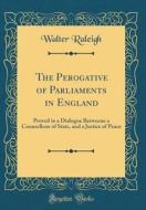The Perogative of Parliaments in England: Proved in a Dialogue Betweene a Counsellour of State, and a Justice of Peace (Classic Reprint) di Walter Raleigh edito da Forgotten Books