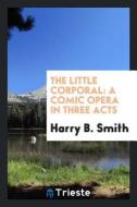 The Little Corporal: A Comic Opera in Three Acts di Harry B. Smith edito da LIGHTNING SOURCE INC