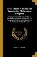 Uses, Tests For Purity And Preparation Of Chemical Reagents: Employed In Qualitative, Quantitative, Volumetric, Docimastic, Microscopic And Petrograph di Charles O. Curtman edito da WENTWORTH PR