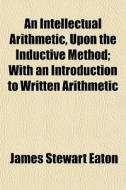 An Intellectual Arithmetic, Upon The Inductive Method; With An Introduction To Written Arithmetic di James Stewart Eaton edito da General Books Llc