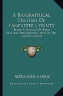 A Biographical History of Lancaster County: Being a History of Early Settlers and Eminent Men of the County (1872) di Alexander Harris edito da Kessinger Publishing