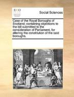 Case Of The Royal Boroughs Of Scotland; Containing Objections To The Bill Submitted To The Consideration Of Parliament, For Altering The Constitution  di Multiple Contributors edito da Gale Ecco, Print Editions