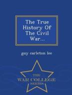 The True History Of The Civil War... - War College Series di Guy Carleton Lee edito da War College Series