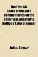 The First Six Books Of Caesar's Commentaries On The Gallic War, Adapted To Bullions' Latin Grammar di Julius Caesar edito da General Books Llc
