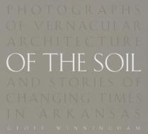 Of the Soil: Photographs of Vernacular Architecture and Stories of Changing Times in Arkansas di Geoff Winningham edito da UNIV OF ARKANSAS PR