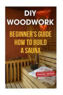 DIY Woodwork: Beginner's Guide How to Build a Sauna di Jennifer George edito da Createspace Independent Publishing Platform