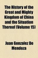 The History Of The Great And Mighty Kingdom Of China And The Situation Thereof (volume 15) di Juan Gonzlez De Mendoza edito da General Books Llc