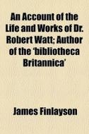 An Account Of The Life And Works Of Dr. Robert Watt; Author Of The 'bibliotheca Britannica' di James Finlayson edito da General Books Llc