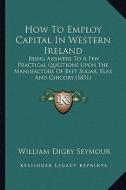How to Employ Capital in Western Ireland: Being Answers to a Few Practical Questions Upon the Manufacture of Beet Sugar, Flax and Chicory (1851) di William Digby Seymour edito da Kessinger Publishing