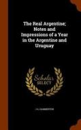 The Real Argentine; Notes And Impressions Of A Year In The Argentine And Uruguay di J a Hammerton edito da Arkose Press
