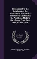 Supplement To The Catalogue Of The Manchester Mechanics' Institution, Containing The Additions Made To The Library From Aug., 1849, To Nov., 1850 edito da Palala Press
