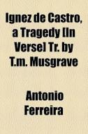Ignez De Castro, A Tragedy [in Verse] Tr. By T.m. Musgrave di Antonio Ferreira edito da General Books Llc