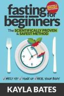 Fasting for Beginners: The Scientifically Proven & Safest Method to Melt Fat, Tone Up & Heal Your Body (Guaranteed to Smash Food Cravings) di Kayla Bates edito da Createspace Independent Publishing Platform
