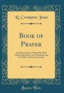 Book of Prayer: In Thirty Orders of Worship with Additional Prayers and Thanksgivings for Public or Private Devotion (Classic Reprint) di R. Crompton Jones edito da Forgotten Books