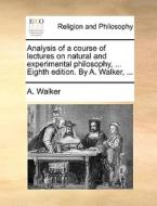 Analysis Of A Course Of Lectures On Natural And Experimental Philosophy, ... Eighth Edition. By A. Walker, di A Walker edito da Gale Ecco, Print Editions