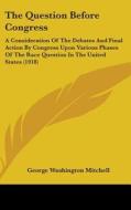 The Question Before Congress: A Consideration of the Debates and Final Action by Congress Upon Various Phases of the Race Question in the United Sta di George Washington Mitchell edito da Kessinger Publishing