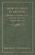 How to Train in Archery - Being a Complete Study of the York Round di Maurice Thompson edito da Barlow Press