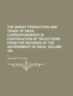 The Wheat Production and Trade of India Volume 160; Correspondence in Continuation of 'Selections from the Records of the Government of India, . ' di India Dept of Agric edito da Rarebooksclub.com