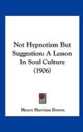 Not Hypnotism But Suggestion: A Lesson in Soul Culture (1906) di Henry Harrison Brown edito da Kessinger Publishing