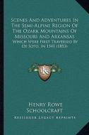 Scenes and Adventures in the Semi-Alpine Region of the Ozark Mountains of Missouri and Arkansas: Which Were First Traversed by de Soto, in 1541 (1853) di Henry Rowe Schoolcraft edito da Kessinger Publishing
