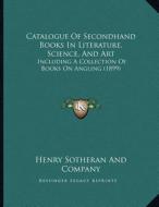 Catalogue of Secondhand Books in Literature, Science, and Art: Including a Collection of Books on Angling (1899) di Henry Sotheran and Company edito da Kessinger Publishing