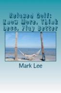 Relaxed Golf: Know More, Think Less, Play Better di Mark Lee edito da Createspace Independent Publishing Platform