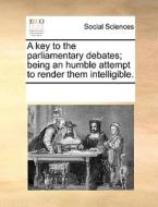 A Key To The Parliamentary Debates; Being An Humble Attempt To Render Them Intelligible. di See Notes Multiple Contributors edito da Gale Ecco, Print Editions