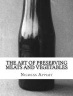 The Art of Preserving Meats and Vegetables: The Art of Preserving Animal and Vegetable Substances di Nicolas Appert edito da Createspace Independent Publishing Platform