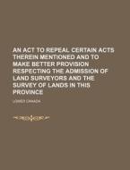An Act To Repeal Certain Acts Therein Mentioned And To Make Better Provision Respecting The Admission Of Land Surveyors And The Survey Of Lands di Lower Canada edito da General Books Llc