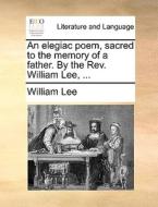 An Elegiac Poem, Sacred To The Memory Of A Father. By The Rev. William Lee, di William Lee edito da Gale Ecco, Print Editions