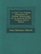 La Vida y Los Trabajos Industriales de William Wheelwright En La America del Sud di Juan Bautista Alberdi edito da Nabu Press