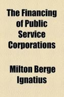 The Financing Of Public Service Corporations di Milton Berge Ignatius edito da General Books Llc
