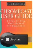 Chromecast User Guide: A Step by Step User Manual for Beginners di Lisa Thompson edito da Createspace
