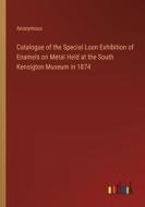 Catalogue of the Special Loan Exhibition of Enamels on Metal Held at the South Kensigton Museum in 1874 di Anonymous edito da Outlook Verlag
