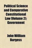 Political Science And Comparative Constitutional Law (volume 2); Government di John William Burgess edito da General Books Llc