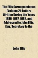 The Ellis Correspondence (volume 2); Letters Written During The Years 1686, 1687, 1688, And Addressed To John Ellis, Esq., Secretary To The di John Ellis edito da General Books Llc