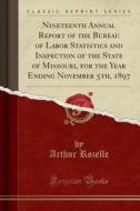 Nineteenth Annual Report Of The Bureau Of Labor Statistics And Inspection Of The State Of Missouri, For The Year Ending November 5th, 1897 (classic Re di Arthur Rozelle edito da Forgotten Books