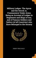 Military Lodges. The Apron And The Sword; Or, Freemasonry Under Arms; Being An Account Of Lodges In Regiments And Ships Of War, And Of Famous Soldiers di Robert Freke Gould edito da Franklin Classics Trade Press