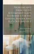 Problems and Exercises to Accompany Clay's Economics for the General Reader, and Ely's Outlines of E di Richard Theodore Ely, Henry Clay, Harry Gordon Hayes edito da LEGARE STREET PR