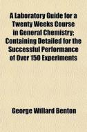 A Laboratory Guide For A Twenty Weeks Course In General Chemistry; Containing Detailed For The Successful Performance Of Over 150 Experiments di George Willard Benton edito da General Books Llc
