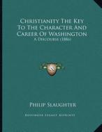 Christianity the Key to the Character and Career of Washington: A Discourse (1886) di Philip Slaughter edito da Kessinger Publishing