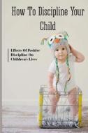 How To Discipline Your Child: Effects Of Positive Discipline On Children's Lives: Effects Of Child Discipline di Keshia Loston edito da UNICORN PUB GROUP