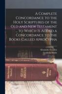 A Complete Concordance to the Holy Scriptures of the Old and New Testament ... to Which is Added a Concordance to the Books Called Aprocypha di Goldwin Smith, Alexander Cruden edito da LEGARE STREET PR
