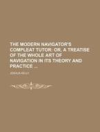 The Modern Navigator's Compleat Tutor; Or, a Treatise of the Whole Art of Navigation in Its Theory and Practice di Joshua Kelly edito da Rarebooksclub.com