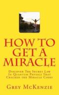 How to Get a Miracle: Discover the Secret Law in Quantum Physics That Cracked the Miracle Code! di Grey McKenzie edito da Createspace