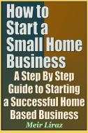 How to Start a Small Home Business - A Step by Step Guide to Starting a Successful Home Based Business di Meir Liraz edito da INDEPENDENTLY PUBLISHED