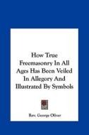 How True Freemasonry in All Ages Has Been Veiled in Allegory and Illustrated by Symbols di Rev George Oliver edito da Kessinger Publishing